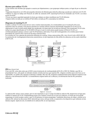 Razones para utilizar VLANs
• Crear diseños más flexibles que agrupen a usuarios por departamentos, o por gruposque trabajen juntos, en lugar de por su ubicación
física.
• Segmentar dispositivos en LANs más pequeñas (dominios de difusión) para reducirla sobrecarga causada por cada host en la VLAN.
• Reducir la carga de trabajo del Protocolo de árbol de extensión (STP, SpanningTreeProtocol) limitando una VLAN a un único
acceso al switch.
• Forzar una mayor seguridad separando los hosts que trabajen con datos sensiblesen una VLAN diferente.
• Separar tráfico enviado por un teléfono IP del tráfico enviado por PCs conectadosa los teléfonos.

Diagrama de trunkingVLAN
Cuando se utilizan VLANs en una red con varios switches interconectados, los switchesdeben usar el trunkingVLAN en los
segmentos entre los switches. Este proceso permitea los switches utilizar el proceso denominado etiquetado de VLAN (VLAN
tagging),por el cual el switch emisor añade otro encabezado a la trama antes de enviarla por eltroncal. Este encabezado VLAN extra
incluye un campo identificador de VLAN (IDVLAN) por el cual el switch emisor puede mostrar el ID de la VLAN y el
switchreceptorpuede entonces conocer a qué VLAN pertenece cada trama. El uso del trunkingpermite a los switches pasar tramas
procedentes de variasVLANs a través de una única conexión física.
Los switches de Cisco soportan dos protocolos diferentes de trunking: Enlace entreswitches (ISL, Inter-Switch Link) e IEEE 802.1Q.
Los protocolos de trunkingproporcionanvarias características, la más importante de ellas define las cabeceras con las cuales identificar
el ID VLAN.

ISLInter-Switch Link
Cisco creó ISL varios años antes que el IEEE creara el protocolo de trunkingestándar deVLAN, el 802.1Q. Debido a que ISL es
propiedad de Cisco, sólo puede ser utilizado entredos switches de Cisco que soporten ISL. (Algunos switches nuevos de Cisco ya no
soportanISL; en cambio sólo soportan la alternativa estándar, 802.1Q). ISL encapsula completamentela trama Ethernet original en una
cabecera y una información final ISL. La tramaEthernet original dentro de la cabecera y la información final de ISL permanece
inalterada.

La cabecera ISL incluye varios campos, pero lo más importante es que el campo VLANde la cabecera ISL proporciona un lugar para
codificar el número de VLAN. Etiquetandouna trama con el número correcto de VLAN en la cabecera, el switch que envía puede
asegurarque el switch receptor conoce a qué VLAN pertenece la trama encapsulada. Tambiénlas direcciones de origen y destino en la
cabecera ISL utilizan las direcciones MAC delswitch que envía y del que recibe, en oposición a los dispositivos que realmente envían
latrama original. Aparte de esto, los detalles de la cabecera ISL no son importantes.

Cabecera 802.IQ

 