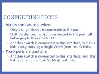 CONFIGURING PORTS
 Access ports are used when:
 Only a single device is connected to the port
 Multiple devices (hub) are connected to the port, all
belonging to the sameVLAN
 Another switch is connected to this interface, but this
link is only carrying a singleVLAN (non- trunk link).
 Trunk ports are used when:
 Another switch is connected to this interface, and this
link is carrying multipleVLANs(trunk link).
 