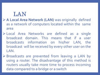 LAN
 A Local Area Network (LAN) was originally defined
as a network of computers located within the same
area
 Local Area Networks are defined as a single
broadcast domain. This means that if a user
broadcasts information on his/her LAN, the
broadcast will be received by every other user on the
LAN.
 Broadcasts are prevented from leaving a LAN by
using a router. The disadvantage of this method is
routers usually take more time to process incoming
data compared to a bridge or a switch
 