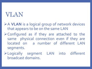 VLAN
A VLAN is a logical group of network devices
that appears to be on the same LAN
Configured as if they are attached to the
same physical connection even if they are
located on a number of different LAN
segments.
Logically segment LAN into different
broadcast domains.
 