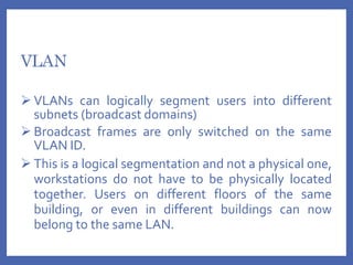 VLAN
 VLANs can logically segment users into different
subnets (broadcast domains)
 Broadcast frames are only switched on the same
VLAN ID.
 This is a logical segmentation and not a physical one,
workstations do not have to be physically located
together. Users on different floors of the same
building, or even in different buildings can now
belong to the same LAN.
 