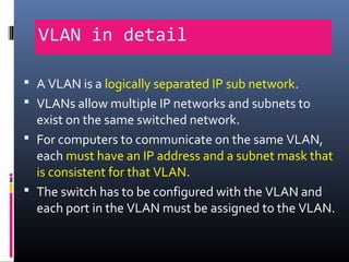 VLAN in detail
 A VLAN is a logically separated IP sub network.
 VLANs allow multiple IP networks and subnets to
exist on the same switched network.
 For computers to communicate on the same VLAN,
each must have an IP address and a subnet mask that
is consistent for that VLAN.
 The switch has to be configured with the VLAN and
each port in the VLAN must be assigned to the VLAN.
 
