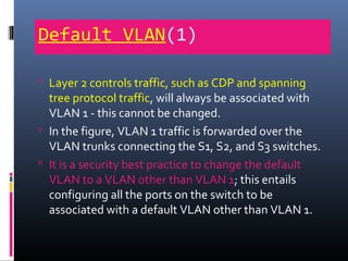Default VLAN(1)
 Layer 2 controls traffic, such as CDP and spanning
tree protocol traffic, will always be associated with
VLAN 1 - this cannot be changed.
 In the figure, VLAN 1 traffic is forwarded over the
VLAN trunks connecting the S1, S2, and S3 switches.
 It is a security best practice to change the default
VLAN to a VLAN other than VLAN 1; this entails
configuring all the ports on the switch to be
associated with a default VLAN other than VLAN 1.
 