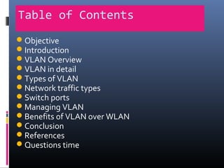 Table of Contents
Objective
Introduction
VLAN Overview
VLAN in detail
Types of VLAN
Network traffic types
Switch ports
Managing VLAN
Benefits of VLAN over WLAN
Conclusion
References
Questions time
 