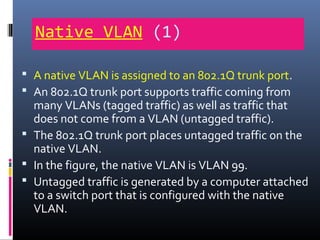 Native VLAN (1)
 A native VLAN is assigned to an 802.1Q trunk port.
 An 802.1Q trunk port supports traffic coming from
many VLANs (tagged traffic) as well as traffic that
does not come from a VLAN (untagged traffic).
 The 802.1Q trunk port places untagged traffic on the
native VLAN.
 In the figure, the native VLAN is VLAN 99.
 Untagged traffic is generated by a computer attached
to a switch port that is configured with the native
VLAN.
 