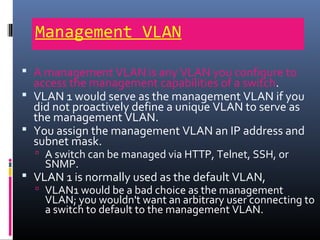 Management VLAN
 A management VLAN is any VLAN you configure to
access the management capabilities of a switch.
 VLAN 1 would serve as the management VLAN if you
did not proactively define a unique VLAN to serve as
the management VLAN.
 You assign the management VLAN an IP address and
subnet mask.
 A switch can be managed via HTTP, Telnet, SSH, or
SNMP.
 VLAN 1 is normally used as the default VLAN,
 VLAN1 would be a bad choice as the management
VLAN; you wouldn't want an arbitrary user connecting to
a switch to default to the management VLAN.
 