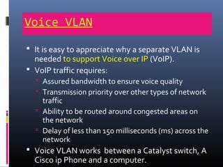 Voice VLAN
 It is easy to appreciate why a separate VLAN is
needed to support Voice over IP (VoIP).
 VoIP traffic requires:
 Assured bandwidth to ensure voice quality
 Transmission priority over other types of network
traffic
 Ability to be routed around congested areas on
the network
 Delay of less than 150 milliseconds (ms) across the
network
 Voice VLAN works between a Catalyst switch, A
Cisco ip Phone and a computer.
 