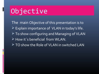 Objective
The main Objective of this presentation is to
 Explain importance of VLAN in today's life.
 To show configuring and Managing of VLAN
 How it`s beneficial from WLAN.
 TO show the Role of VLAN in switched LAN
 