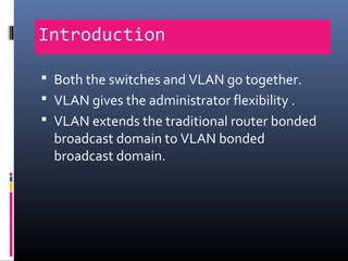 Introduction
 Both the switches and VLAN go together.
 VLAN gives the administrator flexibility .
 VLAN extends the traditional router bonded
broadcast domain to VLAN bonded
broadcast domain.
 