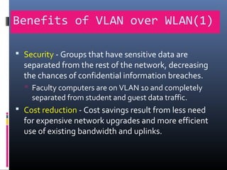 Benefits of VLAN over WLAN(1)
 Security - Groups that have sensitive data are
separated from the rest of the network, decreasing
the chances of confidential information breaches.
 Faculty computers are on VLAN 10 and completely
separated from student and guest data traffic.
 Cost reduction - Cost savings result from less need
for expensive network upgrades and more efficient
use of existing bandwidth and uplinks.
 