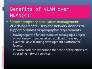 Benefits of VLAN over
WLAN(4)
 Simpler project or application management -
VLANs aggregate users and network devices to
support business or geographic requirements.
 Having separate functions makes managing a project
or working with a specialized application easier, for
example, an e-learning development platform for
faculty.
 It is also easier to determine the scope of the effects of
upgrading network services.
 