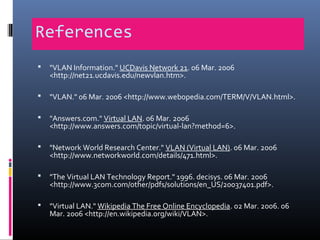 References
 "VLAN Information." UCDavis Network 21. 06 Mar. 2006
<http://net21.ucdavis.edu/newvlan.htm>.
 "VLAN." 06 Mar. 2006 <http://www.webopedia.com/TERM/V/VLAN.html>.
 "Answers.com." Virtual LAN. 06 Mar. 2006
<http://www.answers.com/topic/virtual-lan?method=6>.
 "Network World Research Center." VLAN (Virtual LAN). 06 Mar. 2006
<http://www.networkworld.com/details/471.html>.
 "The Virtual LAN Technology Report." 1996. decisys. 06 Mar. 2006
<http://www.3com.com/other/pdfs/solutions/en_US/20037401.pdf>.
 "Virtual LAN." Wikipedia The Free Online Encyclopedia. 02 Mar. 2006. 06
Mar. 2006 <http://en.wikipedia.org/wiki/VLAN>.
 