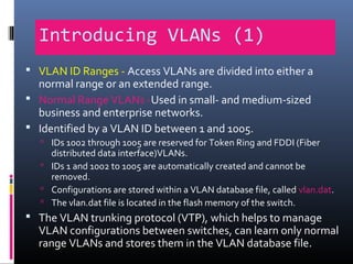 Introducing VLANs (1)
 VLAN ID Ranges - Access VLANs are divided into either a
normal range or an extended range.
 Normal Range VLANs -Used in small- and medium-sized
business and enterprise networks.
 Identified by a VLAN ID between 1 and 1005.
 IDs 1002 through 1005 are reserved for Token Ring and FDDI (Fiber
distributed data interface)VLANs.
 IDs 1 and 1002 to 1005 are automatically created and cannot be
removed.
 Configurations are stored within a VLAN database file, called vlan.dat.
 The vlan.dat file is located in the flash memory of the switch.
 The VLAN trunking protocol (VTP), which helps to manage
VLAN configurations between switches, can learn only normal
range VLANs and stores them in the VLAN database file.
 