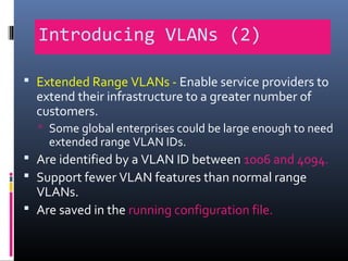 Introducing VLANs (2)
 Extended Range VLANs - Enable service providers to
extend their infrastructure to a greater number of
customers.
 Some global enterprises could be large enough to need
extended range VLAN IDs.
 Are identified by a VLAN ID between 1006 and 4094.
 Support fewer VLAN features than normal range
VLANs.
 Are saved in the running configuration file.
 