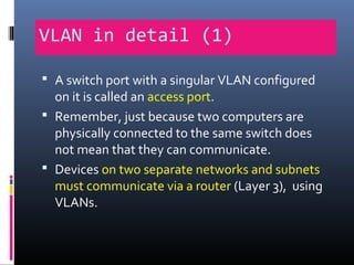 VLAN in detail (1)
 A switch port with a singular VLAN configured
on it is called an access port.
 Remember, just because two computers are
physically connected to the same switch does
not mean that they can communicate.
 Devices on two separate networks and subnets
must communicate via a router (Layer 3), using
VLANs.
 