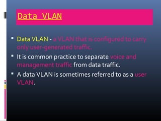 Data VLAN
 Data VLAN - a VLAN that is configured to carry
only user-generated traffic.
 It is common practice to separate voice and
management traffic from data traffic.
 A data VLAN is sometimes referred to as a user
VLAN.
 