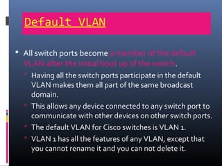Default VLAN
 All switch ports become a member of the default
VLAN after the initial boot up of the switch.
 Having all the switch ports participate in the default
VLAN makes them all part of the same broadcast
domain.
 This allows any device connected to any switch port to
communicate with other devices on other switch ports.
 The default VLAN for Cisco switches is VLAN 1.
 VLAN 1 has all the features of any VLAN, except that
you cannot rename it and you can not delete it.
 