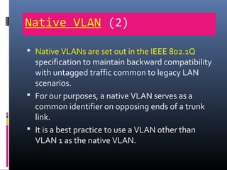 Native VLAN (2)
 Native VLANs are set out in the IEEE 802.1Q
specification to maintain backward compatibility
with untagged traffic common to legacy LAN
scenarios.
 For our purposes, a native VLAN serves as a
common identifier on opposing ends of a trunk
link.
 It is a best practice to use a VLAN other than
VLAN 1 as the native VLAN.
 