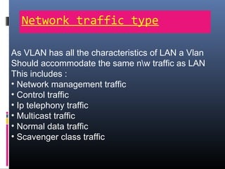 Network traffic type
As VLAN has all the characteristics of LAN a Vlan
Should accommodate the same nw traffic as LAN
This includes :
• Network management traffic
• Control traffic
• Ip telephony traffic
• Multicast traffic
• Normal data traffic
• Scavenger class traffic
 