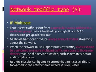Network traffic type (5)
 IP Multicast
 IP multicast traffic is sent from a particular source address to a
multicast group that is identified by a single IP and MAC
destination-group address pair.
 Multicast traffic can produce a large amount of data streaming
across the network.
 When the network must support multicast traffic, VLANs should
be configured to ensure multicast traffic only goes to those user
devices that use the service provided, such as remote video or
audio applications.
 Routers must be configured to ensure that multicast traffic is
forwarded to the network areas where it is requested.
 