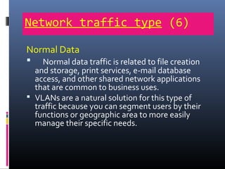 Network traffic type (6)
Normal Data
 Normal data traffic is related to file creation
and storage, print services, e-mail database
access, and other shared network applications
that are common to business uses.
 VLANs are a natural solution for this type of
traffic because you can segment users by their
functions or geographic area to more easily
manage their specific needs.
 