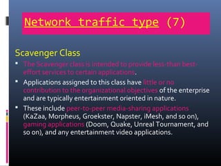 Network traffic type (7)
Scavenger Class
 The Scavenger class is intended to provide less-than best-
effort services to certain applications.
 Applications assigned to this class have little or no
contribution to the organizational objectives of the enterprise
and are typically entertainment oriented in nature.
 These include peer-to-peer media-sharing applications
(KaZaa, Morpheus, Groekster, Napster, iMesh, and so on),
gaming applications (Doom, Quake, Unreal Tournament, and
so on), and any entertainment video applications.
 
