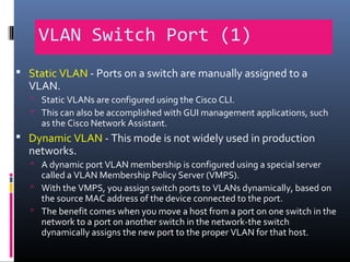 VLAN Switch Port (1)
 Static VLAN - Ports on a switch are manually assigned to a
VLAN.
 Static VLANs are configured using the Cisco CLI.
 This can also be accomplished with GUI management applications, such
as the Cisco Network Assistant.
 Dynamic VLAN - This mode is not widely used in production
networks.
 A dynamic port VLAN membership is configured using a special server
called a VLAN Membership Policy Server (VMPS).
 With the VMPS, you assign switch ports to VLANs dynamically, based on
the source MAC address of the device connected to the port.
 The benefit comes when you move a host from a port on one switch in the
network to a port on another switch in the network-the switch
dynamically assigns the new port to the proper VLAN for that host.
 