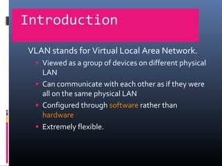 Introduction
VLAN stands for Virtual Local Area Network.
• Viewed as a group of devices on different physical
LAN
• Can communicate with each other as if they were
all on the same physical LAN
• Configured through software rather than
hardware
• Extremely flexible.
 