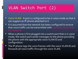 VLAN Switch Port (2)
 Voice VLAN - A port is configured to be in voice mode so that it
can support an IP phone attached to it.
 It is assumed that the network has been configured to ensure
that voice traffic can be transmitted with a priority status over
the network.
 When a phone is first plugged into a switch port that is in voice
mode, the switch port sends messages to the phone providing
the phone with the appropriate voice VLAN ID and
configuration.
 The IP phone tags the voice frames with the voice VLAN ID and
forwards all voice traffic through the voice VLAN.
 
