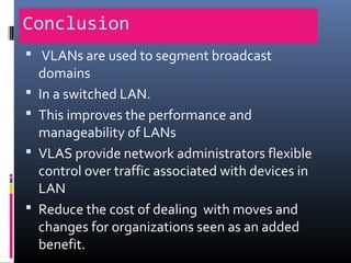 Conclusion
 VLANs are used to segment broadcast
domains
 In a switched LAN.
 This improves the performance and
manageability of LANs
 VLAS provide network administrators flexible
control over traffic associated with devices in
LAN
 Reduce the cost of dealing with moves and
changes for organizations seen as an added
benefit.
 