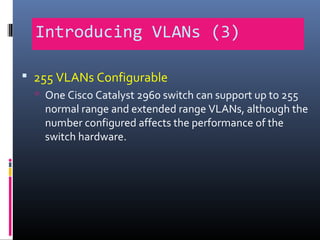 Introducing VLANs (3)
 255 VLANs Configurable
 One Cisco Catalyst 2960 switch can support up to 255
normal range and extended range VLANs, although the
number configured affects the performance of the
switch hardware.
 