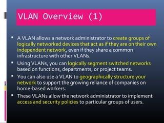 VLAN Overview (1)
 A VLAN allows a network administrator to create groups of
logically networked devices that act as if they are on their own
independent network, even if they share a common
infrastructure with other VLANs.
 Using VLANs, you can logically segment switched networks
based on functions, departments, or project teams.
 You can also use a VLAN to geographically structure your
network to support the growing reliance of companies on
home-based workers.
 These VLANs allow the network administrator to implement
access and security policies to particular groups of users.
 