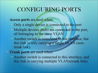 CONFIGURING PORTS
 Access ports are used when:
 Only a single device is connected to the port
 Multiple devices (hub) are connected to the port,
all belonging to the same VLAN
 Another switch is connected to this interface, but
this link is only carrying a single VLAN (non-
trunk link).
 Trunk ports are used when:
 Another switch is connected to this interface, and
this link is carrying multiple VLANs(trunk link).
 