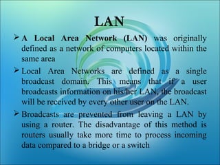 LAN
 A Local Area Network (LAN) was originally
defined as a network of computers located within the
same area
 Local Area Networks are defined as a single
broadcast domain. This means that if a user
broadcasts information on his/her LAN, the broadcast
will be received by every other user on the LAN.
 Broadcasts are prevented from leaving a LAN by
using a router. The disadvantage of this method is
routers usually take more time to process incoming
data compared to a bridge or a switch
 