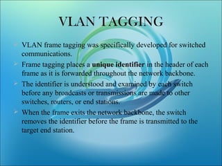 VLAN TAGGING
 VLAN frame tagging was specifically developed for switched
communications.
 Frame tagging places a unique identifier in the header of each
frame as it is forwarded throughout the network backbone.
 The identifier is understood and examined by each switch
before any broadcasts or transmissions are made to other
switches, routers, or end stations.
 When the frame exits the network backbone, the switch
removes the identifier before the frame is transmitted to the
target end station.
 