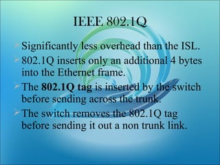 IEEE 802.1Q
Significantly less overhead than the ISL.
802.1Q inserts only an additional 4 bytes
into the Ethernet frame.
The 802.1Q tag is inserted by the switch
before sending across the trunk.
The switch removes the 802.1Q tag
before sending it out a non trunk link.
 