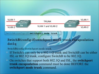 SwitchA(config-if)switchport mode trunk
SwitchB(config-if)switchport mode trunk encapsulation
dot1q
SwitchB(config-if)switchport mode trunk
 If SwitchA can only be a 802.1.Q trunk and SwitchB can be either
ISL or 802.1Q trunk, configure SwitchB to be 802.1Q.
 On switches that support both 802.1Q and ISL, the switchport
trunk encapsulation command must be done BEFORE the
switchport mode trunk command.
 