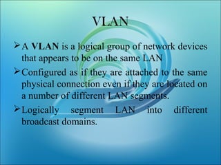 VLAN
A VLAN is a logical group of network devices
that appears to be on the same LAN
Configured as if they are attached to the same
physical connection even if they are located on
a number of different LAN segments.
Logically segment LAN into different
broadcast domains.
 