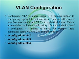 VLAN Configuration
• Configuring VLANs under Linux is a process similar to
configuring regular Ethernet interfaces. The main difference is
you first must attach each VLAN to a physical device. This is
accomplished with the vconfig utility. If the trunk device itself
is configured, it is treated as native. For example, these
commands define VLANs 2-4 on device eth0:
• vconfig add eth0 2
• vconfig add eth0 3
• vconfig add eth0 4
 