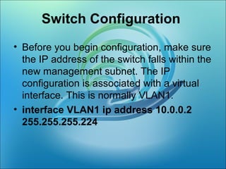 Switch Configuration
• Before you begin configuration, make sure
the IP address of the switch falls within the
new management subnet. The IP
configuration is associated with a virtual
interface. This is normally VLAN1.
• interface VLAN1 ip address 10.0.0.2
255.255.255.224
 