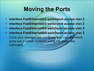 Moving the Ports
• interface FastEthernet0/2 switchport access vlan 2
• interface FastEthernet0/3 switchport access vlan 2
• interface FastEthernet0/4 switchport access vlan 3
• interface FastEthernet0/5 switchport access vlan 3
Once your changes are complete, you can see which
ports are in which VLAN by using the show vlan
command.
 