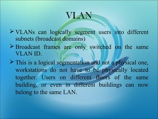 VLAN
 VLANs can logically segment users into different
subnets (broadcast domains)
 Broadcast frames are only switched on the same
VLAN ID.
 This is a logical segmentation and not a physical one,
workstations do not have to be physically located
together. Users on different floors of the same
building, or even in different buildings can now
belong to the same LAN.
 