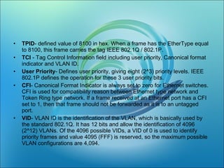 • TPID- defined value of 8100 in hex. When a frame has the EtherType equal
to 8100, this frame carries the tag IEEE 802.1Q / 802.1P.
• TCI - Tag Control Information field including user priority, Canonical format
indicator and VLAN ID.
• User Priority- Defines user priority, giving eight (2^3) priority levels. IEEE
802.1P defines the operation for these 3 user priority bits.
• CFI- Canonical Format Indicator is always set to zero for Ethernet switches.
CFI is used for compatibility reason between Ethernet type network and
Token Ring type network. If a frame received at an Ethernet port has a CFI
set to 1, then that frame should not be forwarded as it is to an untagged
port.
• VID- VLAN ID is the identification of the VLAN, which is basically used by
the standard 802.1Q. It has 12 bits and allow the identification of 4096
(2^12) VLANs. Of the 4096 possible VIDs, a VID of 0 is used to identify
priority frames and value 4095 (FFF) is reserved, so the maximum possible
VLAN configurations are 4,094.
 