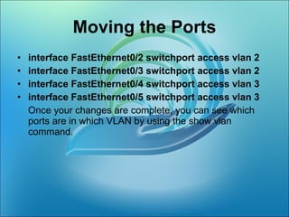   Moving the Ports  interface FastEthernet0/2 switchport access vlan 2  interface FastEthernet0/3 switchport access vlan 2  interface FastEthernet0/4 switchport access vlan 3  interface FastEthernet0/5 switchport access vlan 3  Once your changes are complete, you can see which ports are in which VLAN by using the show vlan command.  