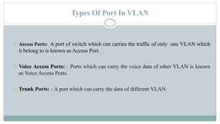 Types Of Port In VLAN
 Access Ports: A port of switch which can carries the traffic of only one VLAN which
it belong to is known as Access Port.
 Voice Access Ports: : Ports which can carry the voice data of other VLAN is known
as Voice Access Ports.
 Trunk Ports: : A port which can carry the data of different VLAN.
 