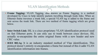VLAN Identification Methods
 Frame Tagging: VLAN Tagging, also known as Frame Tagging, is a method
developed by Cisco to help identify packets travelling through trunk links. When an
Ethernet frame traverses a trunk link, a special VLAN tag is added to the frame and
sent across the trunk link. There are two method of frame tagging which are given
below.
 Inter Switch Link: ISL is a cisco proprietary VLAN identification protocol used
on fast Ethernet ports. It can only use to trunk between cisco devices. ISL
actually re-encapsulate the entire original frame with a new header and new
CRC value.
 IEEE 802.1q: It is an industry standard method of Vlan identification. This
protocol doesn’t entirely re-encapsulate a frame but instead of this it adds VLAN
identification information into frames.
 