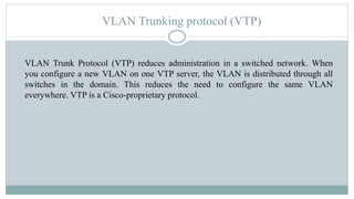 VLAN Trunking protocol (VTP)
VLAN Trunk Protocol (VTP) reduces administration in a switched network. When
you configure a new VLAN on one VTP server, the VLAN is distributed through all
switches in the domain. This reduces the need to configure the same VLAN
everywhere. VTP is a Cisco-proprietary protocol.
 