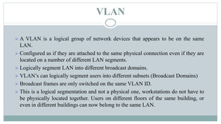 VLAN
 A VLAN is a logical group of network devices that appears to be on the same
LAN.
 Configured as if they are attached to the same physical connection even if they are
located on a number of different LAN segments.
 Logically segment LAN into different broadcast domains.
 VLAN’s can logically segment users into different subnets (Broadcast Domains)
 Broadcast frames are only switched on the same VLAN ID.
 This is a logical segmentation and not a physical one, workstations do not have to
be physically located together. Users on different floors of the same building, or
even in different buildings can now belong to the same LAN.
 