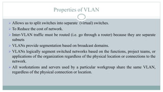 Properties of VLAN
 Allows us to split switches into separate (virtual) switches.
 To Reduce the cost of network.
 Inter-VLAN traffic must be routed (i.e. go through a router) because they are separate
subnets
 VLANs provide segmentation based on broadcast domains.
 VLANs logically segment switched networks based on the functions, project teams, or
applications of the organization regardless of the physical location or connections to the
network.
 All workstations and servers used by a particular workgroup share the same VLAN,
regardless of the physical connection or location.
 