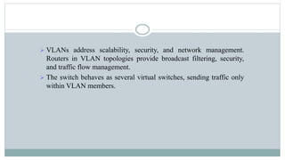  VLANs address scalability, security, and network management.
Routers in VLAN topologies provide broadcast filtering, security,
and traffic flow management.
 The switch behaves as several virtual switches, sending traffic only
within VLAN members.
 